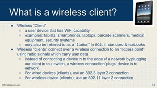 WiFiForBeginners.com
What is a wireless client?
● Wireless “Client”
○ a user device that has WiFi capability
○ examples: tablets, smartphones, laptops, barcode scanners, medical
equipment, security systems
○ may also be referred to as a “Station” in 802.11 standard & textbooks
● Wireless “clients” connect over a wireless connection to an “access point”
using radio signals which carry user data
○ instead of connecting a device in to the edge of a network by plugging
our client in to a switch, a wireless connection ‘plugs’ device in to
network
○ For wired devices (clients), use an 802.3 layer 2 connection
○ For wireless device (clients), use an 802.11 layer 2 connection
13
 