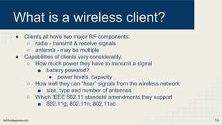 WiFiForBeginners.com
What is a wireless client?
● Clients all have two major RF components:
○ radio - transmit & receive signals
○ antenna - may be multiple
● Capabilities of clients vary considerably:
○ How much power they have to transmit a signal
■ battery powered?
● power levels, capacity
○ How well they can “hear” signals from the wireless network
■ size, type and number of antennas
○ Which IEEE 802.11 standard amendments they support
■ 802.11g, 802.11n, 802.11ac
14
 