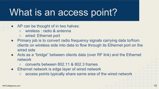 WiFiForBeginners.com
What is an access point?
● AP can be thought of in two halves:
○ wireless : radio & antenna
○ wired: Ethernet port
● Primary job is to convert radio frequency signals carrying data to/from
clients on wireless side into data to flow through its Ethernet port on the
wired side
● Acts as a “bridge” between clients data (over RF link) and the Ethernet
network
○ converts between 802.11 & 802.3 frames
● Ethernet network is edge layer of wired network
○ access points typically share same area of the wired network
16
 