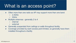 WiFiForBeginners.com
What is an access point?
● Often more than one radio as AP may support more than one band
○ 2.4GHz
○ 5GHz
● Multiple antennas - generally 2 to 4
○ internal
○ external
● Generally suspended from ceilings or walls throughout facility
● Coverage provided by each access point limited, so generally have them
installed throughout a facility
17
 