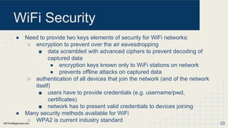 WiFiForBeginners.com
WiFi Security
● Need to provide two keys elements of security for WiFi networks:
○ encryption to prevent over the air eavesdropping
■ data scrambled with advanced ciphers to prevent decoding of
captured data
● encryption keys known only to WiFi stations on network
● prevents offline attacks on captured data
○ authentication of all devices that join the network (and of the network
itself)
■ users have to provide credentials (e.g. username/pwd,
certificates)
■ network has to present valid credentials to devices joining
● Many security methods available for WiFi
○ WPA2 is current industry standard 23
 