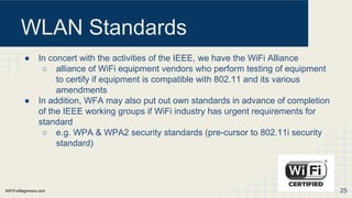 WiFiForBeginners.com
WLAN Standards
● In concert with the activities of the IEEE, we have the WiFi Alliance
○ alliance of WiFi equipment vendors who perform testing of equipment
to certify if equipment is compatible with 802.11 and its various
amendments
● In addition, WFA may also put out own standards in advance of completion
of the IEEE working groups if WiFi industry has urgent requirements for
standard
○ e.g. WPA & WPA2 security standards (pre-cursor to 802.11i security
standard)
25
 