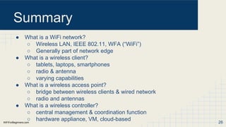 WiFiForBeginners.com
Summary
● What is a WiFi network?
○ Wireless LAN, IEEE 802.11, WFA (“WiFi”)
○ Generally part of network edge
● What is a wireless client?
○ tablets, laptops, smartphones
○ radio & antenna
○ varying capabilities
● What is a wireless access point?
○ bridge between wireless clients & wired network
○ radio and antennas
● What is a wireless controller?
○ central management & coordination function
○ hardware appliance, VM, cloud-based 26
 