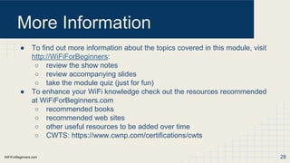 WiFiForBeginners.com
More Information
● To find out more information about the topics covered in this module, visit
http://WiFiForBeginners:
○ review the show notes
○ review accompanying slides
○ take the module quiz (just for fun)
● To enhance your WiFi knowledge check out the resources recommended
at WiFiForBeginners.com
○ recommended books
○ recommended web sites
○ other useful resources to be added over time
○ CWTS: https://www.cwnp.com/certifications/cwts
28
 