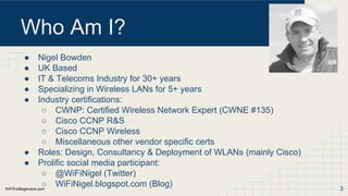 WiFiForBeginners.com
Who Am I?
● Nigel Bowden
● UK Based
● IT & Telecoms Industry for 30+ years
● Specializing in Wireless LANs for 5+ years
● Industry certifications:
○ CWNP: Certified Wireless Network Expert (CWNE #135)
○ Cisco CCNP R&S
○ Cisco CCNP Wireless
○ Miscellaneous other vendor specific certs
● Roles: Design, Consultancy & Deployment of WLANs (mainly Cisco)
● Prolific social media participant:
○ @WiFiNigel (Twitter)
○ WiFiNigel.blogspot.com (Blog) 3
 