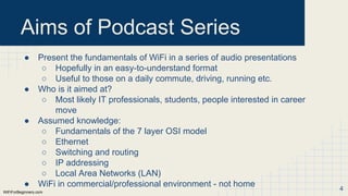 WiFiForBeginners.com
Aims of Podcast Series
● Present the fundamentals of WiFi in a series of audio presentations
○ Hopefully in an easy-to-understand format
○ Useful to those on a daily commute, driving, running etc.
● Who is it aimed at?
○ Most likely IT professionals, students, people interested in career
move
● Assumed knowledge:
○ Fundamentals of the 7 layer OSI model
○ Ethernet
○ Switching and routing
○ IP addressing
○ Local Area Networks (LAN)
● WiFi in commercial/professional environment - not home 4
 