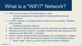 WiFiForBeginners.com
What is a "WiFi?" Network?
● "WiFi" is brand name of the WiFi Alliance, used
○ Industry organisation responsible for interoperability testing of
equipment
● A “WiFi” network is a wireless network which is more correctly: "Wireless
LAN" (WLAN)
○ Wireless Local Area Network
● WiFi Network & Wireless LAN terms for the same type of wireless network
● Wireless LAN (WiFi network): a wireless network that uses equipment that
conforms to the IEEE 802.11 standard
● Doesn’t include similar wireless technologies such as Bluetooth or Zigbee
● Like a “LAN”, a “WLAN” generally constrained to a floor/building/campus
○ Some “edge” cases e.g. point to point links between buildings
7
 