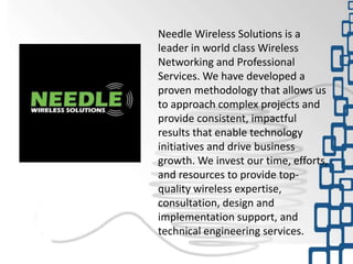 Needle Wireless Solutions is a
leader in world class Wireless
Networking and Professional
Services. We have developed a
proven methodology that allows us
to approach complex projects and
provide consistent, impactful
results that enable technology
initiatives and drive business
growth. We invest our time, efforts,
and resources to provide top-
quality wireless expertise,
consultation, design and
implementation support, and
technical engineering services.
 