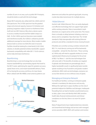 10
number of users in an area, such as public Wi-Fi hotspots,
should do better as well with this technology).
Newer Wi-Fi networks also utilize both the 2.4GHz and 5.0
GHz spectrums. The 2.4 GHz spectrum has the greatest
range and universal capacity, however it’s limitation and
growing congestion makes it prone to interference from
itself and non-Wi-Fi devices (like when a doctor wants
to access a medical record and their tablet creeps to a
halt). As the 2.4GHz spectrum becomes overcrowded
and interference builds, the 5.0GHz is utilized to provide
additional coverage for more devices. Most modern mobile
devices look to connect via 5GHz first and 2.4 second.
Facilities should be looking for a dual-band (2.4  5 GHz)
solution, to double potential wireless bandwidth, support
backwards compatibility with older 801.11 b/d/n devices
and to help eliminate interference.
Beamforming
Beamforming is a new technology that can also help
improve bandwidth by concentrating signals that travel to
the Wi-Fi router, optimizing the signal for greatest accuracy,
speed, fewer errors, and instant bandwidth delivery. Think
of it as having the accuracy and focus of a laser beam.
When utilized with MU-MIMO, smart antenna patterns can
determine and utilize the optimal signal path, ensuring
crystal clear data transmission for multiple devices.
10Gbit Ethernet
And let’s talk 10Gbit Ethernet. This is an easily deployed,
cost-effective technology that can support high-speed
within existing networks. Data is transmitted in both
directions on a signal carrier at the same time. This means
there is virtually no delay between initiating a task on a
device and its completion. Now that’s fast. The 10 GbE
standard is fully interoperable with existing Ethernet
protocols and will be a standard to know moving forward.
If facilities are currently running a wireless network with
802.11n, most devices coming out will be backwards
compatible – at least for the short term. Those running
at 2.4GHz only will need to upgrade wireless to a more
sophisticated infrastructure to prepare for the arrival
of 802.11ac Wave 2 – and the new technologies that
will come with it. The benefits of wireless are negated
if uploads and downloads are painstakingly slow. A
higher bandwidth results in significantly faster transfer
speeds resulting in less frustration and greater resident
satisfaction. With multi-use technologies, everyone can
access their devices at once without a loss of speed.
Managing an Enterprise Network
For healthcare facilities, running an enterprise-grade
network is mandatory for data access and security.
Without the right team in place, facilities run the risk of
potential malpractice liabilities and damages, inadequate
firewalling that can lead to hacked, unauthorized access
to data, cyber-crime and identity theft. With sensitive
health data, financial reimbursements and clinical
compliance on the line, there is no room for system
failures.
Many IT departments have implemented new networks
and streamlined technology and services with managed
service providers (MSP). MSPs will maintain and monitor
Horizontal Polarization
Vertical Polarization
 