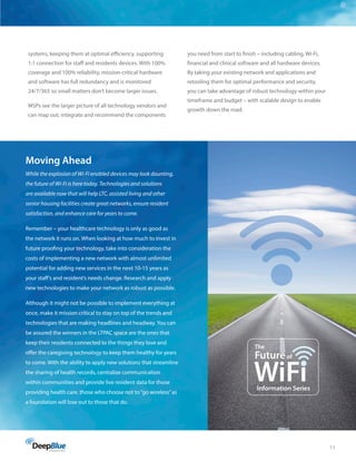 11
systems, keeping them at optimal efficiency, supporting
1:1 connection for staff and residents devices. With 100%
coverage and 100% reliability, mission-critical hardware
and software has full redundancy and is monitored
24/7/365 so small matters don’t become larger issues.
MSPs see the larger picture of all technology vendors and
can map out, integrate and recommend the components
you need from start to finish – including cabling, Wi-Fi,
financial and clinical software and all hardware devices.
By taking your existing network and applications and
retooling them for optimal performance and security,
you can take advantage of robust technology within your
timeframe and budget – with scalable design to enable
growth down the road.
Moving Ahead
While the explosion of Wi-Fi enabled devices may look daunting,
the future of Wi-Fi is here today. Technologies and solutions
are available now that will help LTC, assisted living and other
senior housing facilities create great networks, ensure resident
satisfaction, and enhance care for years to come.
Remember – your healthcare technology is only as good as
the network it runs on. When looking at how much to invest in
future proofing your technology, take into consideration the
costs of implementing a new network with almost unlimited
potential for adding new services in the next 10-15 years as
your staff’s and resident’s needs change. Research and apply
new technologies to make your network as robust as possible.
Although it might not be possible to implement everything at
once, make it mission critical to stay on top of the trends and
technologies that are making headlines and headway. You can
be assured the winners in the LTPAC space are the ones that
keep their residents connected to the things they love and
offer the caregiving technology to keep them healthy for years
to come. With the ability to apply new solutions that streamline
the sharing of health records, centralize communication
within communities and provide live resident data for those
providing health care, those who choose not to“go wireless”as
a foundation will lose out to those that do.
WiFi
The
Futureof
Information Series
 