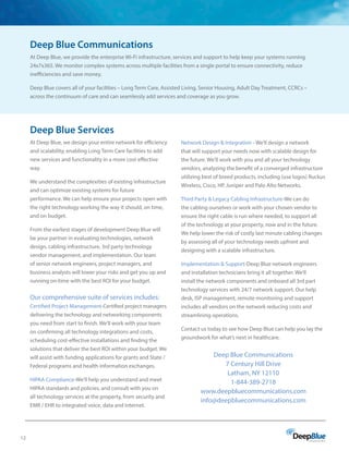 12
Deep Blue Communications
At Deep Blue, we provide the enterprise Wi-Fi infrastructure, services and support to help keep your systems running
24x7x365. We monitor complex systems across multiple facilities from a single portal to ensure connectivity, reduce
inefficiencies and save money.
Deep Blue covers all of your facilities – Long Term Care, Assisted Living, Senior Housing, Adult Day Treatment, CCRCs –
across the continuum of care and can seamlessly add services and coverage as you grow.
Deep Blue Services
At Deep Blue, we design your entire network for efficiency
and scalability, enabling Long Term Care facilities to add
new services and functionality in a more cost effective
way.
We understand the complexities of existing infrastructure
and can optimize existing systems for future
performance. We can help ensure your projects open with
the right technology working the way it should, on time,
and on budget.
From the earliest stages of development Deep Blue will
be your partner in evaluating technologies, network
design, cabling infrastructure, 3rd party technology
vendor management, and implementation. Our team
of senior network engineers, project managers, and
business analysts will lower your risks and get you up and
running on-time with the best ROI for your budget.
Our comprehensive suite of services includes:
Certified Project Management-Certified project managers
delivering the technology and networking components
you need from start to finish. We’ll work with your team
on confirming all technology integrations and costs,
scheduling cost-effective installations and finding the
solutions that deliver the best ROI within your budget. We
will assist with funding applications for grants and State /
Federal programs and health information exchanges.
HIPAA Compliance-We’ll help you understand and meet
HIPAA standards and policies, and consult with you on
all technology services at the property, from security and
EMR / EHR to integrated voice, data and Internet.
Network Design  Integration - We’ll design a network
that will support your needs now with scalable design for
the future. We’ll work with you and all your technology
vendors, analyzing the benefit of a converged infrastructure
utilizing best of breed products, including (use logos) Ruckus
Wireless, Cisco, HP, Juniper and Palo Alto Networks.
Third Party  Legacy Cabling Infrastructure-We can do
the cabling ourselves or work with your chosen vendor to
ensure the right cable is run where needed, to support all
of the technology at your property, now and in the future.
We help lower the risk of costly last minute cabling changes
by assessing all of your technology needs upfront and
designing with a scalable infrastructure.
Implementation  Support-Deep Blue network engineers
and installation technicians bring it all together. We’ll
install the network components and onboard all 3rd part
technology services with 24/7 network support. Our help
desk, ISP management, remote monitoring and support
includes all vendors on the network reducing costs and
streamlining operations.
Contact us today to see how Deep Blue can help you lay the
groundwork for what’s next in healthcare.
Deep Blue Communications
7 Century Hill Drive
Latham, NY 12110
1-844-389-2718
www.deepbluecommunications.com
info@deepbluecommunications.com
 