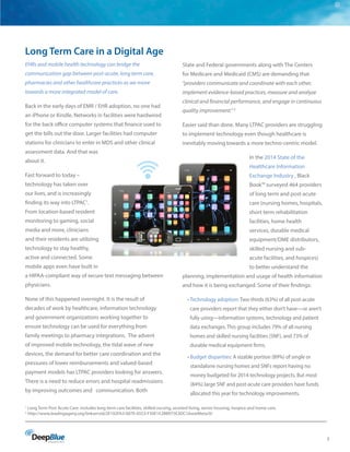 3
Long Term Care in a Digital Age
EHRs and mobile health technology can bridge the
communication gap between post-acute, long term care,
pharmacies and other healthcare practices as we move
towards a more integrated model of care.
Back in the early days of EMR / EHR adoption, no one had
an iPhone or Kindle. Networks in facilities were hardwired
for the back office computer systems that finance used to
get the bills out the door. Larger facilities had computer
stations for clinicians to enter in MDS and other clinical
assessment data. And that was
about it.
Fast forward to today –
technology has taken over
our lives, and is increasingly
finding its way into LTPAC1
.
From location-based resident
monitoring to gaming, social
media and more, clinicians
and their residents are utilizing
technology to stay healthy,
active and connected. Some
mobile apps even have built in
a HIPAA-compliant way of secure text messaging between
physicians.
None of this happened overnight. It is the result of
decades of work by healthcare, information technology
and government organizations working together to
ensure technology can be used for everything from
family meetings to pharmacy integrations. The advent
of improved mobile technology, the tidal wave of new
devices, the demand for better care coordination and the
pressures of lower reimbursements and valued-based
payment models has LTPAC providers looking for answers.
There is a need to reduce errors and hospital readmissions
by improving outcomes and communication. Both
State and Federal governments along with The Centers
for Medicare and Medicaid (CMS) are demanding that
“providers communicate and coordinate with each other,
implement evidence-based practices, measure and analyze
clinical and financial performance, and engage in continuous
quality improvement.” 2
Easier said than done. Many LTPAC providers are struggling
to implement technology even though healthcare is
inevitably moving towards a more techno-centric model.
In the 2014 State of the
Healthcare Information
Exchange Industry , Black
Book™ surveyed 464 providers
of long term and post-acute
care (nursing homes, hospitals,
short term rehabilitation
facilities, home health
services, durable medical
equipment/DME distributors,
skilled nursing and sub-
acute facilities, and hospices)
to better understand the
planning, implementation and usage of health information
and how it is being exchanged. Some of their findings:
• Technology adoption: Two-thirds (63%) of all post-acute
care providers report that they either don’t have—or aren’t
fully using—information systems, technology and patient
data exchanges. This group includes 79% of all nursing
homes and skilled nursing facilities (SNF), and 73% of
durable medical equipment firms.
• Budget disparities: A sizable portion (89%) of single or
standalone nursing homes and SNFs report having no
money budgeted for 2014 technology projects. But most
(84%) large SNF and post-acute care providers have funds
allocated this year for technology improvements.
1
Long Term Post Acute Care: includes long term care facilities, skilled nursing, assisted living, senior housing, hospice and home care.
2
http://www.leadingageny.org/linkservid/2E102FA3-007E-0553-F50E1E2BB975E3DC/showMeta/0/
 