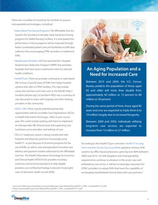 5
There are a number of incentives for facilities to pursue
interoperable technologies, including3
:
• Value-Based Purchasing Programs: The Affordable Care Act
requires the Secretary to develop value-based purchasing
programs for Skilled Nursing Facilities. It is anticipated that
performance in these programs will be improved through
better coordinated patient care and facilitated via EHR data
collection thus encouraging LTPAC providers to implement
EHRs.
• Readmission Penalties. HHS has launched the“Hospital
Readmissions Reduction Program”(HRRP) that penalizes
hospitals that have excess readmission rates for selected
health conditions.
• KeyHIE Tools. There are provider, community or state based
HIE services or portal views of EHRs from larger hospital
systems that refer to LTPAC facilities. This may include
using new (and low cost) tools such as the KeyHIE (http://
transform.keyhie.org/) to transform MDS into a summary of
care document to share with hospitals and other treating
providers in the community.
• ACOs / HIEs. There may be potential partnership
opportunities with Accountable Care Organizations (ACOs)
or Health Information Exchanges (HIEs) in your service
area. This could include working with them to implement
an interoperable HIE infrastructure and supporting care
transitions across providers and settings of care.
• The U.S. healthcare system is being transformed with
hospitals and physician practices increasingly using
health IT - in part because of incentive programs for the
use of EHRs, as well as new and expanded innovative care
delivery and payment models authorized by the Affordable
Care Act. The Health Information Technology for Economic
and Clinical Health (HITECH) Act provides monetary
incentives and technical assistance to help eligible
providers use certified technology to become meaningful
users of electronic health records (EHR).
According to the Health IT.gov overview: Health IT in Long
Term and Post Acute Care Issue Brief, adoption of basic EHR
systems by office-based physicians grew by over 80% between
2009 and 2012.4
As EHR adoption and interoperability
requirements continue to advance in the acute care and
ambulatory care sector, it will be increasingly important for
LTPAC providers to adopt EHRs that have the capability of
exchanging standardized clinical data with care partners.2
3
Source for following sectionhttps://www.healthit.gov/sites/default/files/pdf/HIT_LTPAC_IssueBrief031513.pdf
4
https://www.healthit.gov/sites/default/files/pdf/HIT_LTPAC_IssueBrief031513.pdf
An Aging Population and a
Need for Increased Care
Between 2010 and 2050, the U.S. Census
Bureau predicts the population of those aged
65 and older will more than double from
approximately 40 million or 13 percent to 89
million or 20 percent.
During the same period of time, those aged 85
years and over are expected to triple (from 6 to
19 million) largely due to increased longevity.
Between 2000 and 2050, individuals utilizing
long-term care services are expected to
increase from 13 million to 27 million.
 