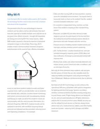 6
Why Wi-Fi
From the back office to resident safety systems, Wi-Fi enables
the technology facilities need to stay connected, compliant
and ahead of the competition.
The persistent drive for new technology to improve
resident care has taken a toll on old networks that don’t
have the capacity to handle multiple users and devices at
any given time. Wired networks - though still important,
are being overcome by Wi-Fi for many reasons. Older
EMR models required a clinician to stand at a hardwired
computer to type in clinical data. These days, Wi-Fi
enables instant communications between caregivers
and physicians at the point of care, offering immediate
access to real-time resident medical records and faster
response times. Staff can provide better care to residents
with bedside data collection, location-based monitoring
and instant communication with housekeeping, dietary
and therapy to make sure all of the resident’s needs are
met promptly, with the most accurate information at a
clinician’s fingertips. With Wi-Fi, medical records can be
updated in real time, with workflow ensuring clinical
protocols are followed and documented, reducing errors
and improving compliance. For example:
• CNAs and other nursing staff can have anywhere / anytime
access for centralized communications - has anyone been in
to provide meals or check on the resident? Has the resident
received scheduled medication / care?
• For residents in independent living, monitors can help
assess if the resident is keeping to their standard living
pattern.
• Physicians use tablet PCs and other devices to make
diagnosis and care decisions based on the live data from
the medical record and forward prescriptions directly to
pharmacies and order therapies and other services.
• Pressure sensors in bedding monitor resident activity and
vital signs, and door monitors prevent wandering.
• LBS / Facility Sensors – Location based services and user-
activated emergency response systems (PERS) allow real-
time notification of emergency and reduced medical staff
response time
• Wireless heat, smoke, and carbon monoxide detection and
motion sensors, access control and video surveillance add
an extra layer of security.
Not only do these elements keep residents safe and give
families peace of mind, they are also valuable assets for
reducing liability and litigation costs and preventing the
loss of Medicaid / Medicare reimbursements due to adverse
events.
But that isn’t all. Wi-Fi technology can also enhance the
operational efficiency of facilities with systems integration
for lighting and electrical usage. Systems can detect
whether commercial kitchen facilities wasting energy due
to poor freezer seals, if high-energy devices are being left
on, etc. and can automatically turn off lights, televisions,
and the like in unused common areas. Mobile security can
also be utilized to track devices so that you always know
where med carts, medical devices, tablets, and other facility
assets are located – reducing theft, damage and HIPAA
violations.
 