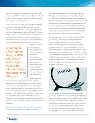 7
And it isn’t only clinicians, doctors and other LTPAC staff
who need reliable Wi-Fi, but residents and their families do
as well. One of the easiest“comforts of home”to provide,
Wi-Fi can enhance resident’s lives.
Seniors today are increasingly connecting and adopting
technology at a staggering rate. According to a Pew
Internet study, in 2000 only 14% of seniors aged 65 used
the Internet, today a clear majority of 59% do. Wi-Fi is no
longer a“nice to have”- it’s a mandatory investment to
compete with other facilities. Staying connected gives
residents a needed opportunity to socialize with friends
and family, stay updated on current events, continue
ongoing education
and maintain an
active engagement
in their community.
Stimulation
stemming from
interactive devices
such as tablets,
laptops, and smart
phones afford a
cognitive experience
that keeps the mind
and senses active.
Studies show that
seniors who have integrated the internet and other
digital technologies into their lives tend to view them as
essential resources that positively impact their daily life.
46% of online seniors use social networking sites such as
Facebook, and these social network adopters have more
persistent social media connections with the people they
care about. Some 81% of older adults who use social
networking sites say that they socialize with others (either
in person, online, or over the telephone) on a daily or near-
daily basis.
Once they join the online world, research shows digital
technology often becomes an integral part of their
lives. Of those that go online, 71% go online every day.
Among seniors with an annual household income of
$75,000 or more, fully 90% go online. 79% agree with the
statement that“People without internet access are at a real
disadvantage”and 94% agree with the statement that“the
internet makes it much easier for find information today
than in the past.”Among older adults, tablets and ebook
readers are more popular than smart phones and offer a
way to easily access information from anywhere.
With more and more seniors retiring and leaving home
to relocate to Continuing Care Retirement Facilities,
Assisted or Independent Living, Senior Housing or
other LTC facilities, providers can no longer ignore the
increasing importance of technology for both staff and
residents. Boomers are the fastest growing segment of the
population, and younger Boomers are as tech savvy as their
Gen X counterparts. Employees being trained for jobs in the
next 5-10 years are coming to the market already versed
in technology and ready to learn new systems without
the burden of general technology training that was so
prevalent 20 years ago.
And let’s not forget the elephant in the room – HIPAA
compliance. Healthcare IT News recently reported that The
Office for Civil Rights, the HHS Division for enforcing HIPAA,
has levied more than 25.1 million in fines since 2009 when
the HIPAA Breach Notification took effect. HIPAA compliance
is more than just protecting the privacy of patient data,
and securing the transmittal of that data. It also means
preventing the loss and corruption of information and
According to
a Pew Internet
study, in 2000
only 14% of
seniors aged
65 used the
Internet, today a
clear majority of
59% use it.
 