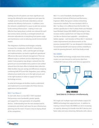 9
Cabling once for all systems can mean significant cost
savings. By utilizing the same equipment and space for
multiple systems you eliminate redundancy and can
optimize the delivery of all services. In addition, once
the network is established it is easier to add new services
to the existing infrastructure – making it more cost
effective than laying down a whole new network for each
new service. Done correctly, a converged network can
eliminate redundancies in everything from power usage
and maintenance costs to reducing overall environmental
impact.
The integration of all these technologies certainly
increases the complexities of the Wi-Fi network but
when done correctly – with a well thought out design
and implementation, can lead to significant operational
efficiencies like easier network management. There are
different ways to combine services depending on your
needs. A new property may design a network from the
ground up to accommodate every system in one unified
network form the back office to bedside data collection.
Older facilities may see savings and efficiencies simply by
combining VoIP, IPTV and HSIA. Regardless, your cabling
infrastructure needs to be run in the right amount, and
in the right locations in order to support all of your
technology services.
So what technologies do facilities need to understand
and implement to accommodate all of these devices,
applications and bandwidth?
802.11ac Wave 2
To start with, there is a new 802.11 Wi-Fi standard
that promises more bandwidth, greater speeds,
and support for a new generation of compatible
devices. Understanding how the new standard and its
components and what it will mean for your infrastructure
planning over the next 5-10 years is key to staying ahead
of the competition.
802.11 is a set of standards, developed by the
International Institute of Electrical and Electronics
Engineers (IEEE), that govern wireless networking
transmission methods. The new standard in Wi-Fi is
802.11ac Wave 2. It is different from the first 802.11ac
wireless specification in that it utilizes Multi-user Multiple
Input Multiple Output (MU-MIMO) technology to help
increase wireless speeds from 3.47 Gbps to 6.93 Gbps.
Just like our devices have upgrades – smartphones,
tablets, laptops – each iteration of these 802.11 standards
makes improvements and advancements on the
previous standard. 802.11ac was designed to help deliver
increased bandwidth and improve wireless reliability to
meet the growing demand. And it has finally arrived.
MU-MIMO
The MU-MIMO technology simply means that wireless
routers can now transmit to and receive data from
multiple Wi-Fi devices at the same time (as opposed to
the single-user multiple-input and multiple-output (SU-
MIMO) technology that supported one). In addition to
making a network faster, MU-MIMO can aid in increasing
its capacity, allowing it to handle more Wi-Fi devices and
faster video and voice streaming. (Networks with a dense
MU-MIMO
Send data to 3-4 devices simultaneously
 