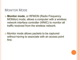 MONITOR MODE


Monitor mode, or RFMON (Radio Frequency
MONitor) mode, allows a computer with a wireless
network interface controller (WNIC) to monitor all
traffic received from the wireless network.



Monitor mode allows packets to be captured
without having to associate with an access point
first.

 