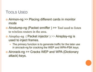 TOOLS USED
Airmon-ng >> Placing different cards in monitor
mode
 Airodump-ng (Packet snniffer ) >> Tool used to listen
to wireless routers in the area.
 Aireplay-ng ( Packet injector ) >> Aireplay-ng is
used to inject frames.






The primary function is to generate traffic for the later use
in aircrack-ng for cracking the WEP and WPA-PSK keys.

Aircrack-ng >> Cracks WEP and WPA (Dictionary
attack) keys.

 