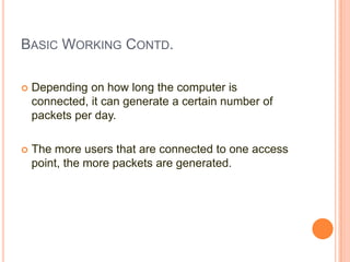 BASIC WORKING CONTD.


Depending on how long the computer is
connected, it can generate a certain number of
packets per day.



The more users that are connected to one access
point, the more packets are generated.

 