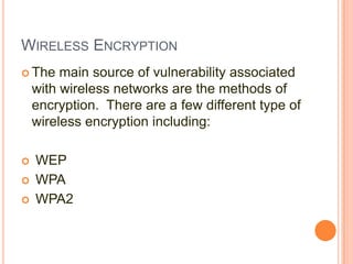 WIRELESS ENCRYPTION
 The

main source of vulnerability associated
with wireless networks are the methods of
encryption. There are a few different type of
wireless encryption including:





WEP
WPA
WPA2

 