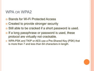 WPA OR WPA2
Stands for Wi-Fi Protected Access
 Created to provide stronger security
 Still able to be cracked if a short password is used.
 If a long passphrase or password is used, these
protocol are virtually not crackable.




WPA-PSK and TKIP or AES use a Pre-Shared Key (PSK) that
is more than 7 and less than 64 characters in length.

 