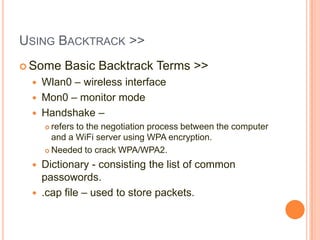 USING BACKTRACK >>
 Some




Basic Backtrack Terms >>

Wlan0 – wireless interface
Mon0 – monitor mode
Handshake –
refers to the negotiation process between the computer
and a WiFi server using WPA encryption.
 Needed to crack WPA/WPA2.


Dictionary - consisting the list of common
passowords.
 .cap file – used to store packets.


 