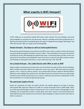 What exactly is WiFi Hotspot? 
A Wi-fi Hotspot is an area which includes WiFi access to the Internet. The term Hotspot is now used 
interchangeably for any both the area where the indicate is available and the device (WiFi Router or 
WiFi Easy access Point) that is broadcasting often the signal. Likewise the terminology "WiFi Router" and 
"WiFi Access Point" (AP) are usually used interchangeably. 
Simple Hotspot - The Open as well as Unencrypted Router. 
The easiest way to the Hotspot is to purchase a local WiFi router, hook it up online and set the wireless 
security and safety settings as "Disabled" as well as "Open". This would allow one to access the Internet 
and likely also access other desktops connected to the router. You would include very little control over 
who all connects and how much bandwidth is used. If you have no security and safety concerns and are 
not checking out making any money this is a very simple way to go. Cost ~$50-100 
Very simple Hotspot - The Coded Router with WPA as well as WEP 
Another option is to help security on the router, you will discover two types of WiFi security and safety 
WEP and WPA instructions WPA is the newer plus much more secure. With both types you actually 
specify a "key" a code you need to connect. You could possibly tell your customers what the WPA or 
WEP key is and in addition they could connect. This delivers some security and I think you could change 
the WPA as well as WEP key each day, even so there is nothing to stop someone showing their friend 
the key therefore it is not ideal for generating revenue. 
The particular Captive-Portal. 
Nearly all commercial Hot spots are Captive Portals, this specific appears as an Open or perhaps 
Unencrypted WiFi signal but redirects any traffic to a certain web page called a "Splash Page" where 
your often questioned to login or obtain internet access. This is a clever means of doing things as most 
notebooks will automatically connect to a WiFi signal, then when a buyer runs Internet Explorer (or 
which Web browser they use) these are sent to your splash webpage no matter what site they make an 
effort to connect to. 
 