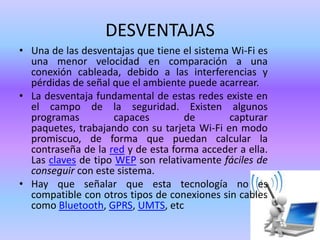 DESVENTAJAS
• Una de las desventajas que tiene el sistema Wi-Fi es
una menor velocidad en comparación a una
conexión cableada, debido a las interferencias y
pérdidas de señal que el ambiente puede acarrear.
• La desventaja fundamental de estas redes existe en
el campo de la seguridad. Existen algunos
programas
capaces
de
capturar
paquetes, trabajando con su tarjeta Wi-Fi en modo
promiscuo, de forma que puedan calcular la
contraseña de la red y de esta forma acceder a ella.
Las claves de tipo WEP son relativamente fáciles de
conseguir con este sistema.
• Hay que señalar que esta tecnología no es
compatible con otros tipos de conexiones sin cables
como Bluetooth, GPRS, UMTS, etc

 