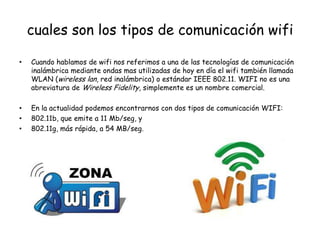 cuales son los tipos de comunicación wifi

•   Cuando hablamos de wifi nos referimos a una de las tecnologías de comunicación
    inalámbrica mediante ondas mas utilizadas de hoy en día el wifi también llamada
    WLAN (wireless lan, red inalámbrica) o estándar IEEE 802.11. WIFI no es una
    abreviatura de Wireless Fidelity, simplemente es un nombre comercial.

•   En la actualidad podemos encontrarnos con dos tipos de comunicación WIFI:
•   802.11b, que emite a 11 Mb/seg, y
•   802.11g, más rápida, a 54 MB/seg.
 