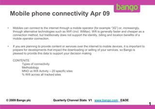 Mobile phone connectivity Apr 09

•   Mobiles can connect to the internet through a mobile operator (for example “3G”) or, increasingly,
    through alternative technologies such as WiFi (incl. WiMax). Wifi is generally faster and cheaper as a
    connection method, but traditionally does not support the identity, billing and location benefits of a
    mobile operator connection.

•   If you are planning to provide content or services over the internet to mobile devices, it is important to
    prepare for developments that impact the downloading or selling of your services, so Bango is
    pleased to provide this data to support your decision making

    CONTENTS
        Types of connectivity
        Methodology
        MNO vs Wifi Activity – 20 specific sites
        % Wifi across all tracked sites




© 2009 Bango plc                    Quarterly Channel Stats V1 www.bango.com E&OE
                                                                                                         1       1
 