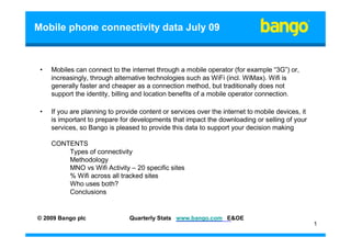 Mobile phone connectivity data July 09



 •   Mobiles can connect to the internet through a mobile operator (for example “3G”) or,
     increasingly, through alternative technologies such as WiFi (incl. WiMax). Wifi is
     generally faster and cheaper as a connection method, but traditionally does not
     support the identity, billing and location benefits of a mobile operator connection.

 •   If you are planning to provide content or services over the internet to mobile devices, it
     is important to prepare for developments that impact the downloading or selling of your
     services, so Bango is pleased to provide this data to support your decision making

     CONTENTS
         Types of connectivity
         Methodology
         MNO vs Wifi Activity – 20 specific sites
         % Wifi across all tracked sites
         Who uses both?
         Conclusions


© 2009 Bango plc                Quarterly Stats www.bango.com E&OE
                                                                                                  1
 
