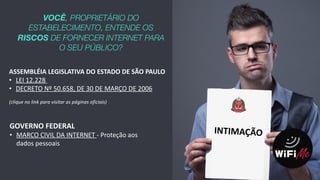 6
VOCÊ, PROPRIETÁRIO DO
ESTABELECIMENTO, ENTENDE OS
RISCOS DE FORNECER INTERNET PARA
O SEU PÚBLICO?
ASSEMBLÉIA	
  LEGISLATIVA	
  DO	
  ESTADO	
  DE	
  SÃO	
  PAULO	
  
• LEI	
  12.228	
  	
  
• DECRETO	
  Nº	
  50.658,	
  DE	
  30	
  DE	
  MARÇO	
  DE	
  2006	
  	
  
(clique	
  no	
  link	
  para	
  visitar	
  as	
  páginas	
  oficiais)
GOVERNO	
  FEDERAL	
  	
  
• MARCO	
  CIVIL	
  DA	
  INTERNET	
  -­‐	
  Proteção	
  aos	
  
dados	
  pessoais
INTIMAÇÃO
 