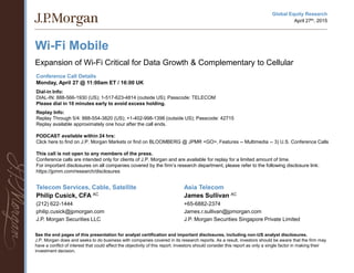 Wi-Fi Mobile
Expansion of Wi-Fi Critical for Data Growth & Complementary to Cellular
Telecom Services, Cable, Satellite
Philip Cusick, CFA AC
(212) 622-1444
philip.cusick@jpmorgan.com
J.P. Morgan Securities LLC
See the end pages of this presentation for analyst certification and important disclosures, including non-US analyst disclosures.
J.P. Morgan does and seeks to do business with companies covered in its research reports. As a result, investors should be aware that the firm may
have a conflict of interest that could affect the objectivity of this report. Investors should consider this report as only a single factor in making their
investment decision.
Asia Telecom
James Sullivan AC
+65-6882-2374
James.r.sullivan@jpmorgan.com
J.P. Morgan Securities Singapore Private Limited
Conference Call Details
Monday, April 27 @ 11:00am ET / 16:00 UK
Dial-in Info:
DIAL-IN: 888-566-1930 (US); 1-517-623-4814 (outside US); Passcode: TELECOM
Please dial in 10 minutes early to avoid excess holding.
Replay Info:
Replay Through 5/4: 888-554-3820 (US); +1-402-998-1398 (outside US); Passcode: 42715
Replay available approximately one hour after the call ends.
PODCAST available within 24 hrs:
Click here to find on J.P. Morgan Markets or find on BLOOMBERG @ JPMR <GO>, Features -- Multimedia -- 3) U.S. Conference Calls
This call is not open to any members of the press.
Conference calls are intended only for clients of J.P. Morgan and are available for replay for a limited amount of time.
For important disclosures on all companies covered by the firm’s research department, please refer to the following disclosure link:
https://jpmm.com/research/disclosures
Global Equity Research
April 27th, 2015
 