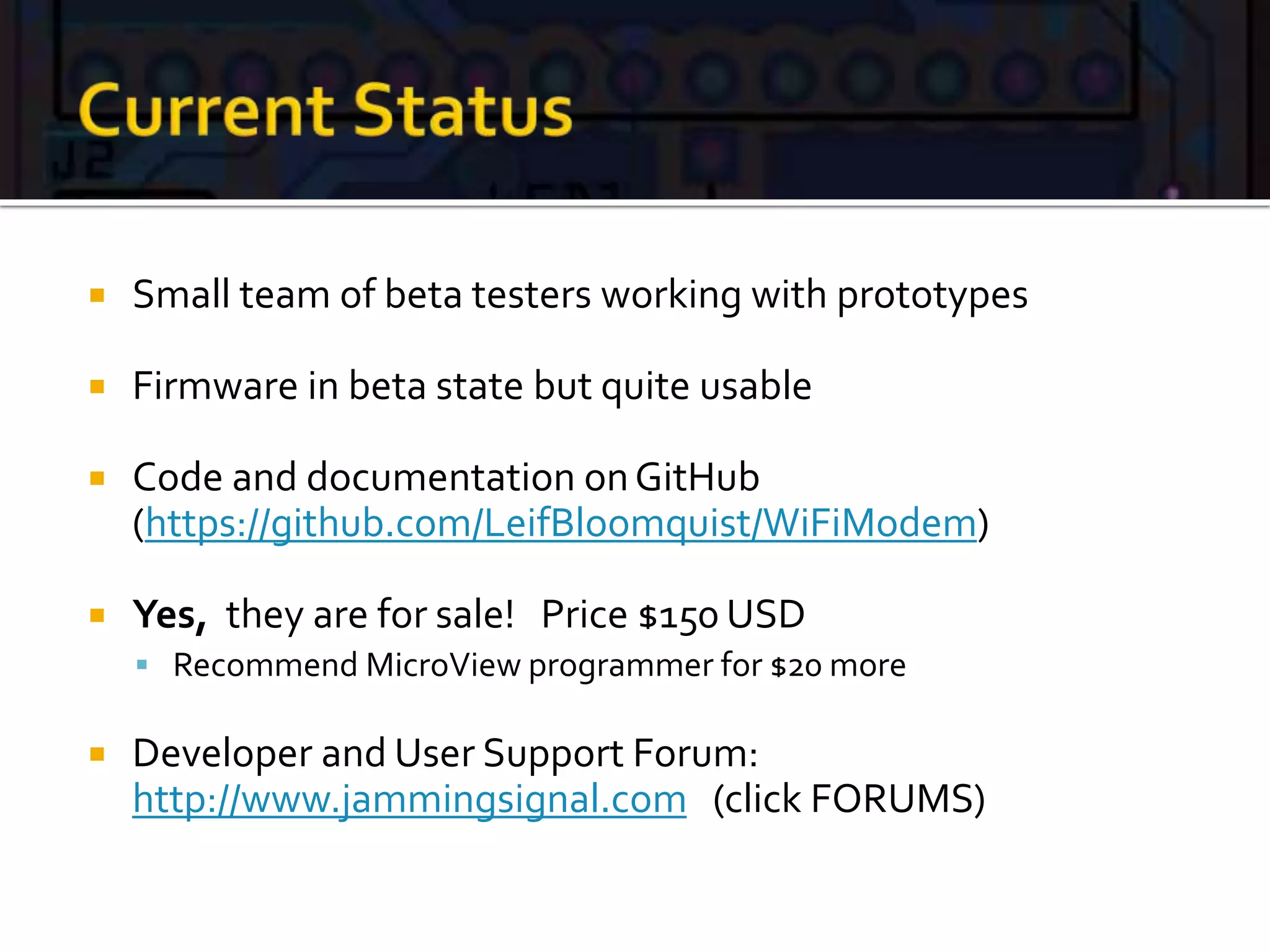  Small team of beta testers working with prototypes
 Firmware in beta state but quite usable
 Code and documentation onGitHub
(https://github.com/LeifBloomquist/WiFiModem)
 Yes, they are for sale! Price $150 USD
 Recommend MicroView programmer for $20 more
 Developer and User Support Forum:
http://www.jammingsignal.com (click FORUMS)
 
