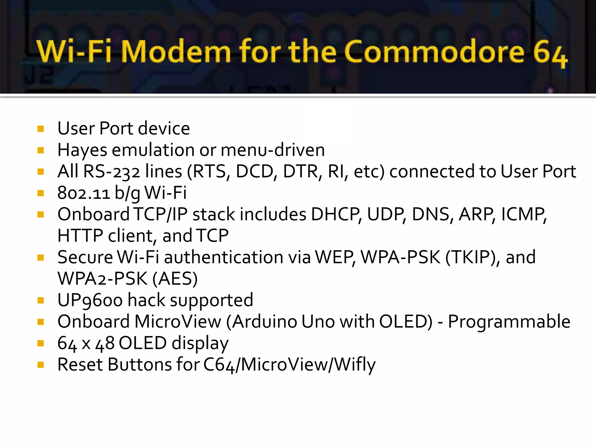  User Port device
 Hayes emulation or menu-driven
 All RS-232 lines (RTS, DCD, DTR, RI, etc) connected to User Port
 802.11 b/gWi-Fi
 OnboardTCP/IP stack includes DHCP, UDP, DNS, ARP, ICMP,
HTTP client, andTCP
 SecureWi-Fi authentication viaWEP, WPA-PSK (TKIP), and
WPA2-PSK (AES)
 UP9600 hack supported
 Onboard MicroView (Arduino Uno with OLED) - Programmable
 64 x 48 OLED display
 Reset Buttons for C64/MicroView/Wifly
 