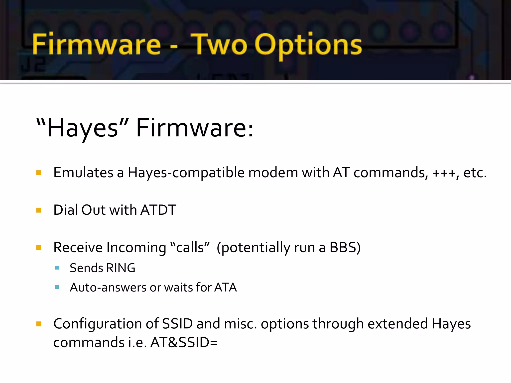 “Hayes” Firmware:
 Emulates a Hayes-compatible modem with AT commands, +++, etc.
 Dial Out with ATDT
 Receive Incoming “calls” (potentially run a BBS)
 Sends RING
 Auto-answers or waits for ATA
 Configuration of SSID and misc. options through extended Hayes
commands i.e. AT&SSID=
 