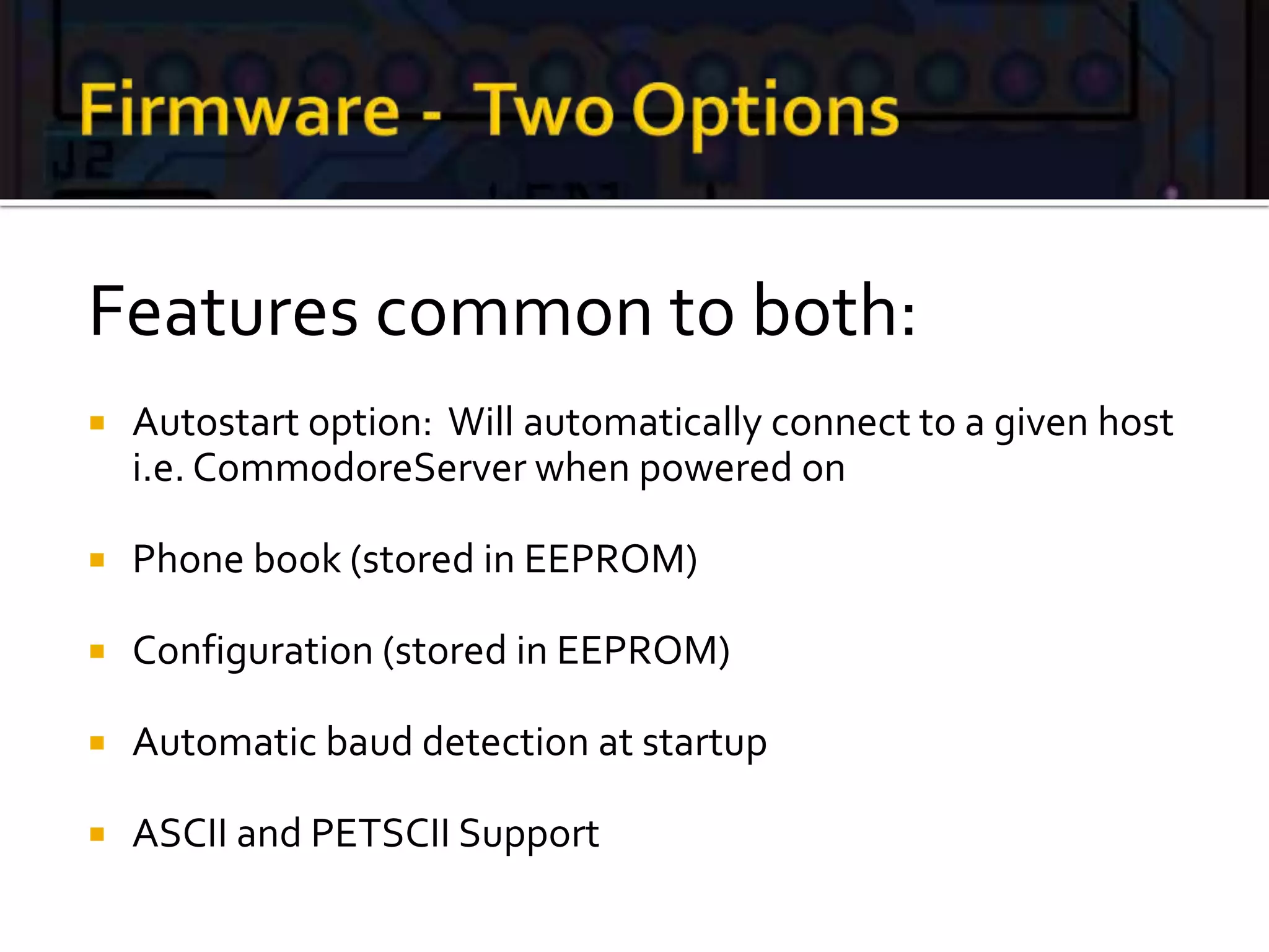 Features common to both:
 Autostart option: Will automatically connect to a given host
i.e. CommodoreServer when powered on
 Phone book (stored in EEPROM)
 Configuration (stored in EEPROM)
 Automatic baud detection at startup
 ASCII and PETSCII Support
 