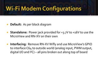  Default: As per block diagram
 Standalone: Power jack provided for +3.7V to +16V to use the
MicroView and RN-XV on their own
 Interfacing: Remove RN-XV Wifly and use MicroView’s GPIO
to interface C64 to outside world (analog input, PWM output,
digital I/O and I²C) – all pins broken out along top of board
 