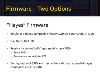 “Hayes” Firmware:
 Emulates a Hayes-compatible modem with AT commands, +++, etc.
 Dial Out with ATDT
 Receive Incoming “calls” (potentially run a BBS)
 Sends RING
 Auto-answers or waits for ATA
 Configuration of SSID and misc. options through extended Hayes
commands i.e. AT&SSID=
 