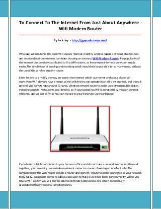 To Connect To The Internet From Just About Anywhere -
Wifi Modem Router
_____________________________________________________________________________________
By Jack Joy - http://gpspedometer.net/
What are WiFi routers? The term WiFi means 'Wireless Fidelity' and it is capable of being able to send
and receive data from wireless hardware by using an antenna. Wifi Modem Router The popularity of
the Internet can be widely attributed to the WiFi routers, as these make internet connection much
easier.The simple task of sending and receiving emails would not be possible for so many users, without
the use of the wireless modem router.
It has helped to simplify the way we access the Internet within our homes and at our places of
work.Most WiFi devices have a range, within which they can operate in an efficient manner, and this will
generally be somewhere around 30 yards. Wireless network routers can be used even in public places
including airports, restaurants and libraries, so if your laptop has WiFi connectability, you can connect
while you are waiting to fly, or you can escape to your library to use your laptop!
If you have multiple computers in your home or office and do not have a network to connect them all
together, you can easily use a wireless network router to connect them together effectively. The
components of the WiFi router include a router and port.WiFi routers can be connected to your network
fairly easily, but people prefer to call in a specialist to make sure it has been done correctly. When you
have a WiFi router, you will also be able to eliminate cables and wires, which are normally
associatedwith conventional wired networks.
 