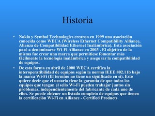Historia Nokia y Symbol Technologies crearon en 1999 una asociación conocida como WECA (Wireless Ethernet Compatibility Alliance, Alianza de Compatibilidad Ethernet Inalámbrica). Esta asociación pasó a denominarse Wi-Fi Alliance en 2003 . El objetivo de la misma fue crear una marca que permitiese fomentar más fácilmente la tecnología inalámbrica y asegurar la compatibilidad de equipos. De esta forma en abril de 2000 WECA certifica la interoperatibilidad de equipos según la norma IEEE 802.11b bajo la marca Wi-Fi (El termino no tiene un significado en sí). Esto quiere decir que el usuario tiene la garantía de que todos los equipos que tengan el sello Wi-Fi pueden trabajar juntos sin problemas, independientemente del fabricante de cada uno de ellos. Se puede obtener un listado completo de equipos que tienen la certificación Wi-Fi en Alliance - Certified Products 