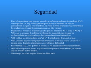 Seguridad Uno de los problemas más graves a los cuales se enfrenta actualmente la tecnología Wi-Fi es la seguridad. Un muy elevado porcentaje de redes son instaladas sin tener en consideración la segurida convirtiendo así sus redes en redes abiertas (o muy vulnerables a los crackers), sin proteger la información que por ellas circulan. Utilización de protocolos de cifrado de datos para los estándares Wi-Fi como el WEP y el WPA, que se encargan de codificar la información transmitida para proteger su confidencialidad, proporcionados por los propios dispositivos inalámbricos  WEP codifica los datos mediante una “clave” de cifrado antes de enviarlo al aire.  WPA: presenta mejoras como generación dinámica de la clave de acceso. Las claves se insertan como de dígitos alfanuméricos, sin restricción de longitud  El Filtrado de MAC, sólo  permite el acceso a la red a aquellos dispositivos autorizados. Ocultación del punto de acceso: se puede ocultar el punto de acceso (Router) de manera que sea invisible a otros usuarios.  Sin embargo, no existe ninguna alternativa fiable 100% 