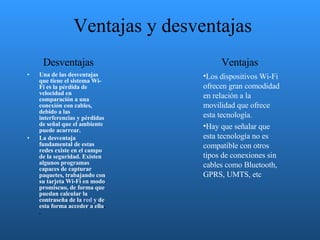 Ventajas y desventajas Una de las desventajas que tiene el sistema Wi-Fi es la pérdida de velocidad en comparación a una conexión con cables, debido a las interferencias y pérdidas de señal que el ambiente puede acarrear.  La desventaja fundamental de estas redes existe en el campo de la seguridad. Existen algunos programas capaces de capturar paquetes, trabajando con su tarjeta Wi-Fi en modo promiscuo, de forma que puedan calcular la contraseña de la  red  y de esta forma acceder a ella . . Los dispositivos Wi-Fi ofrecen gran comodidad en relación a la movilidad que ofrece esta tecnología.  Hay que señalar que esta tecnología no es compatible con otros tipos de conexiones sin cables como Bluetooth, GPRS, UMTS, etc Desventajas Ventajas 