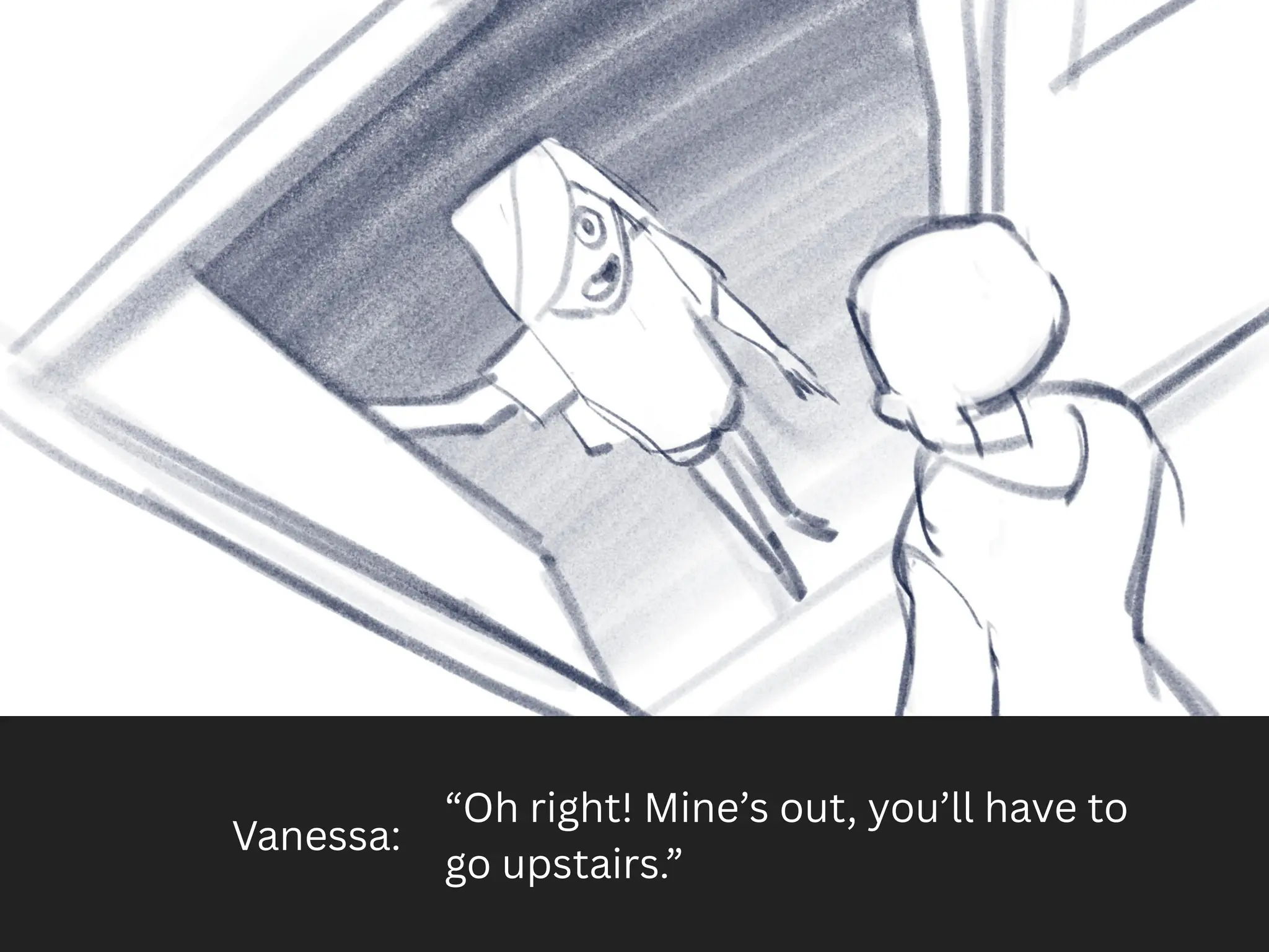 Vanessa:
“Oh right! Mine’s out, you’ll have to
go upstairs.”
 