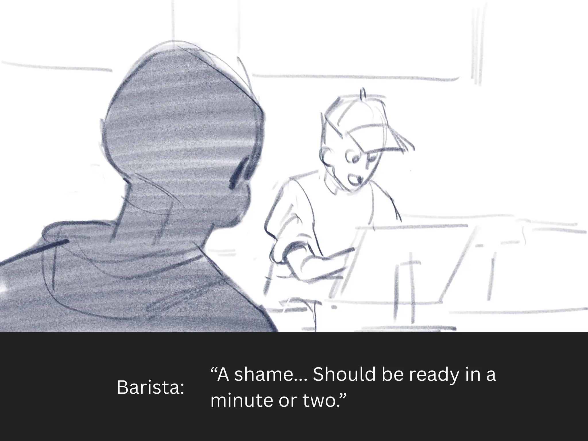 Barista:
“A shame... Should be ready in a
minute or two.”
 