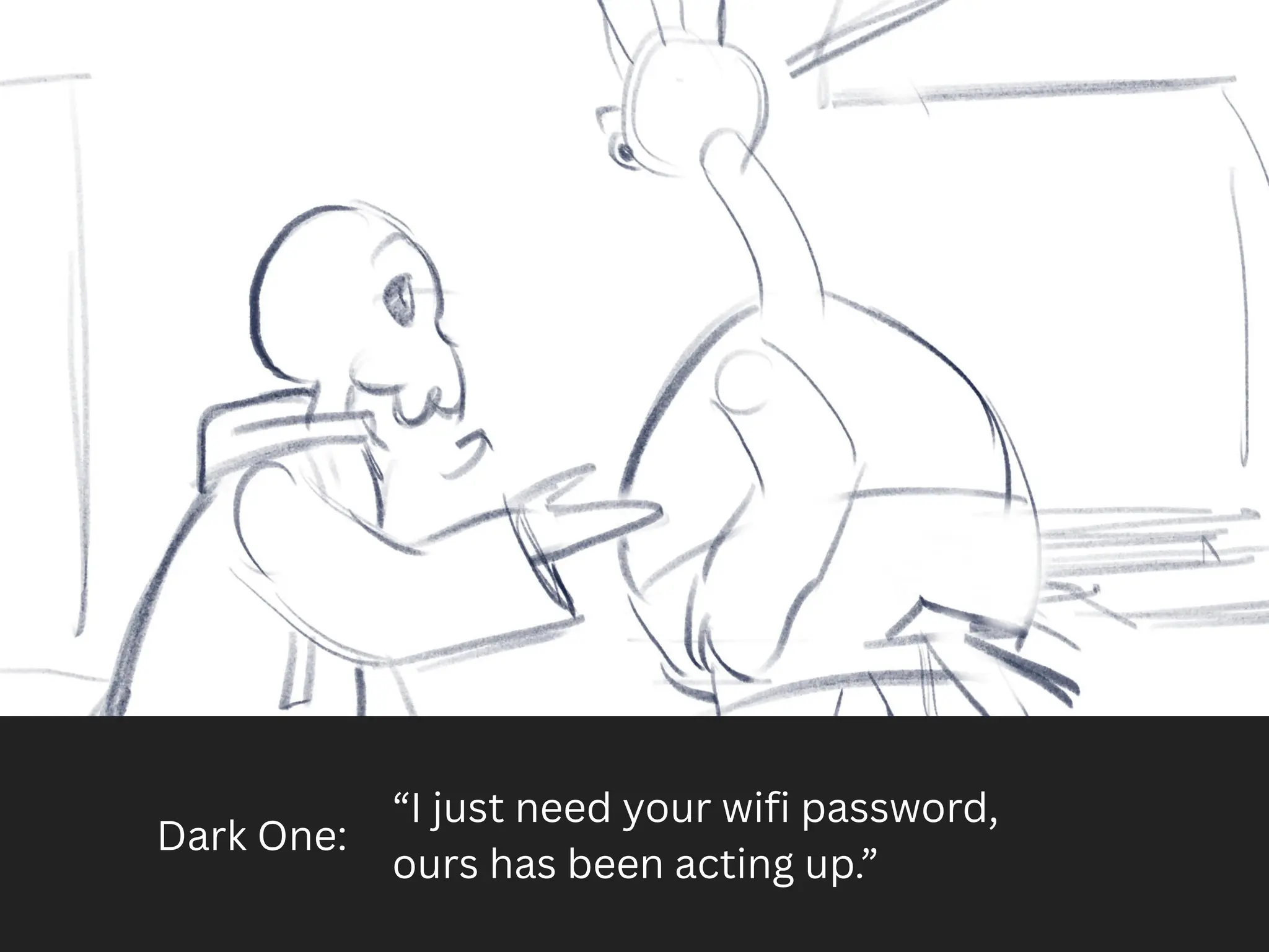 Dark One:
“I just need your wifi password,
ours has been acting up.”
 