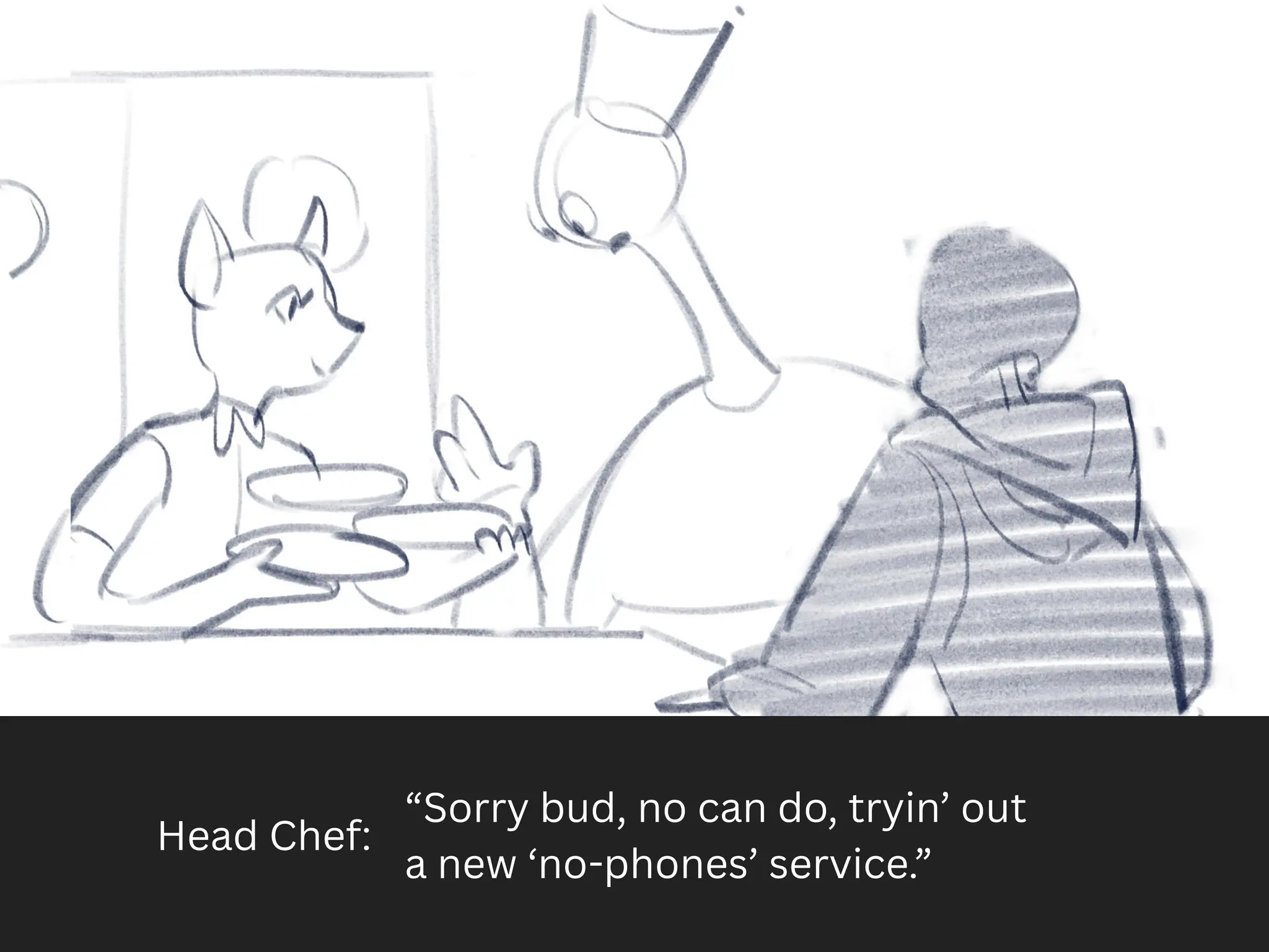 Head Chef:
“Sorry bud, no can do, tryin’ out
a new ‘no-phones’ service.”
 