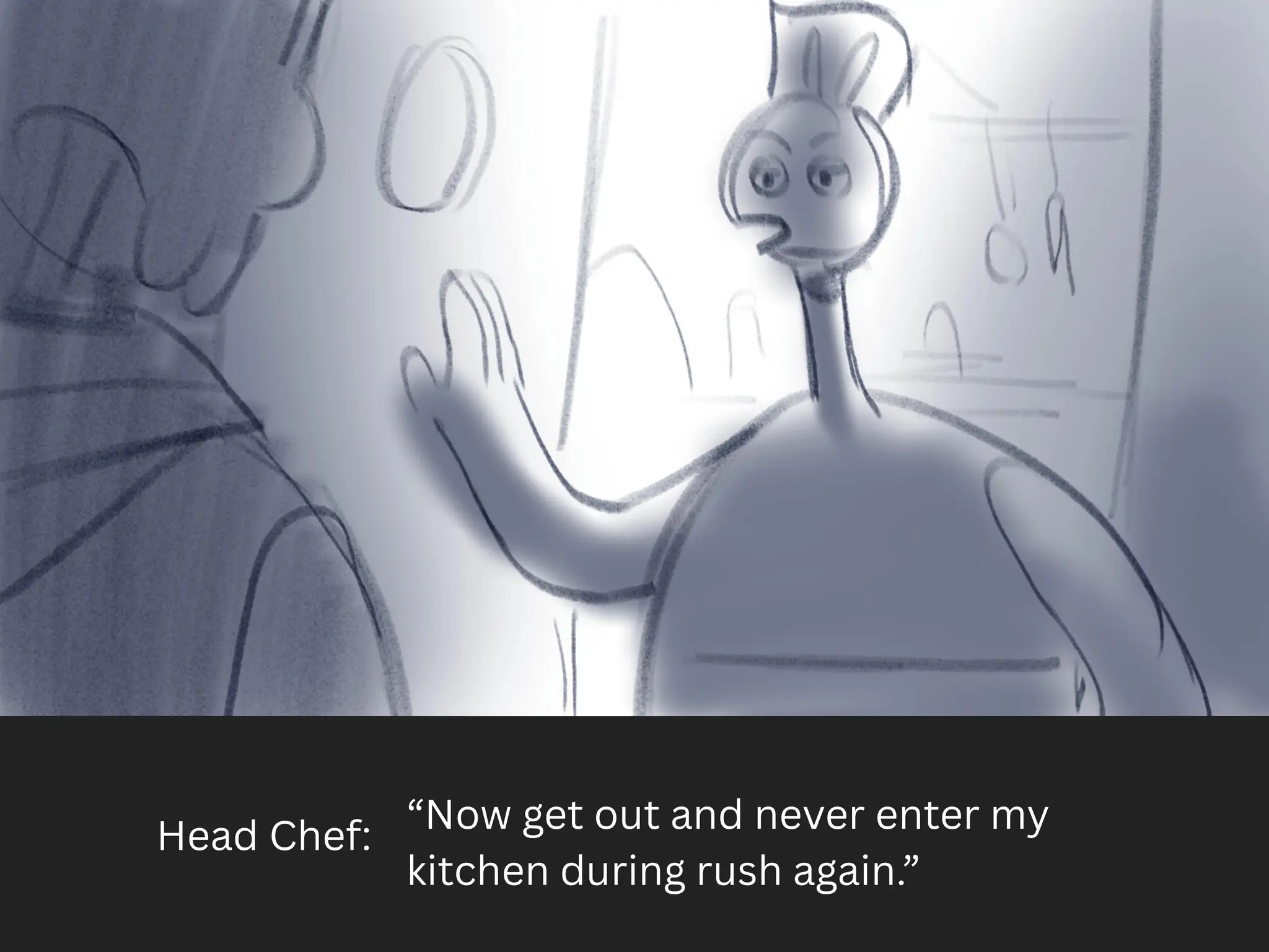 Head Chef:
“Now get out and never enter my
kitchen during rush again.”
 