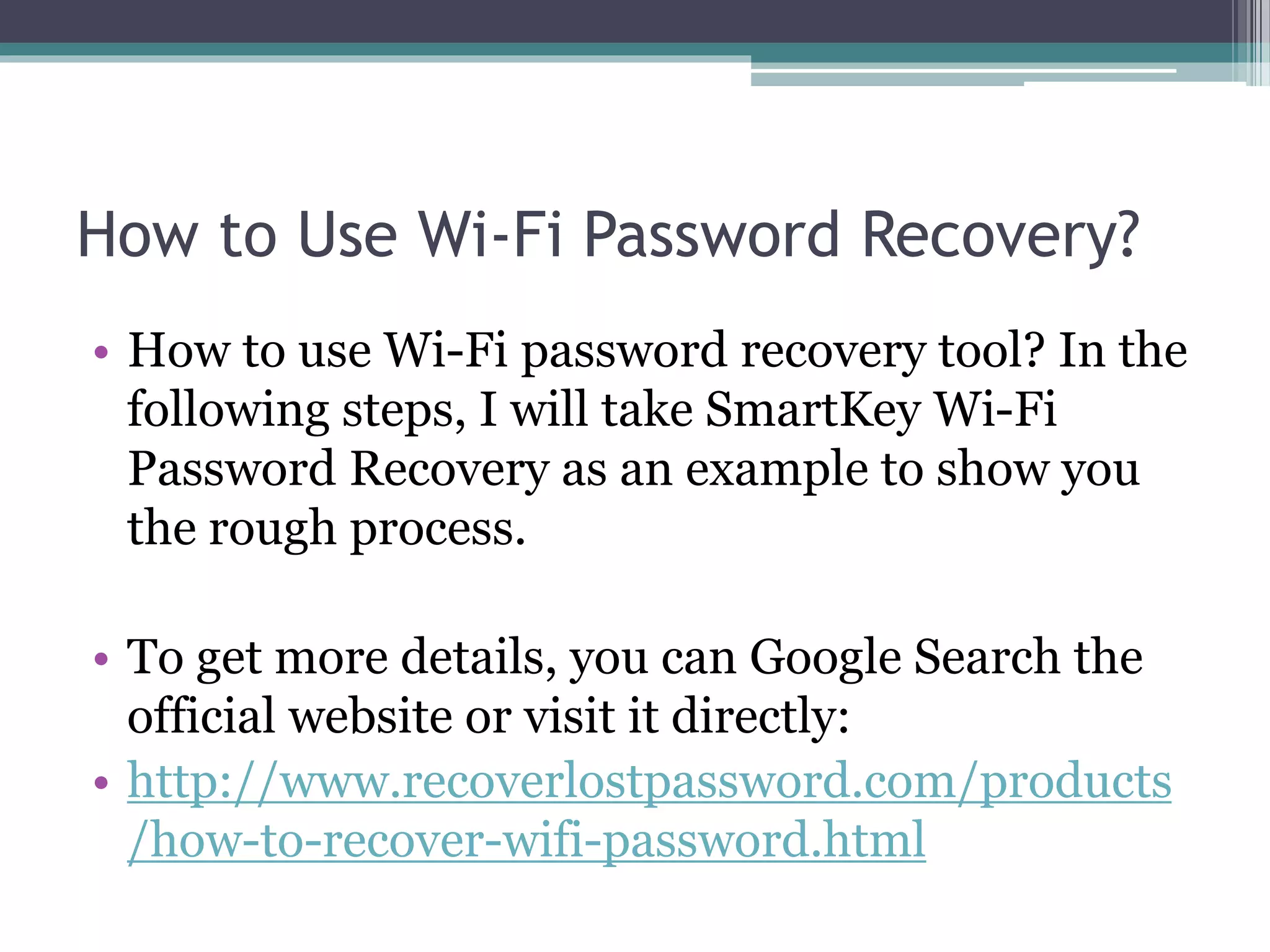 How to Use Wi-Fi Password Recovery?
• How to use Wi-Fi password recovery tool? In the
following steps, I will take SmartKey Wi-Fi
Password Recovery as an example to show you
the rough process.
• To get more details, you can Google Search the
official website or visit it directly:
• http://www.recoverlostpassword.com/products
/how-to-recover-wifi-password.html
 