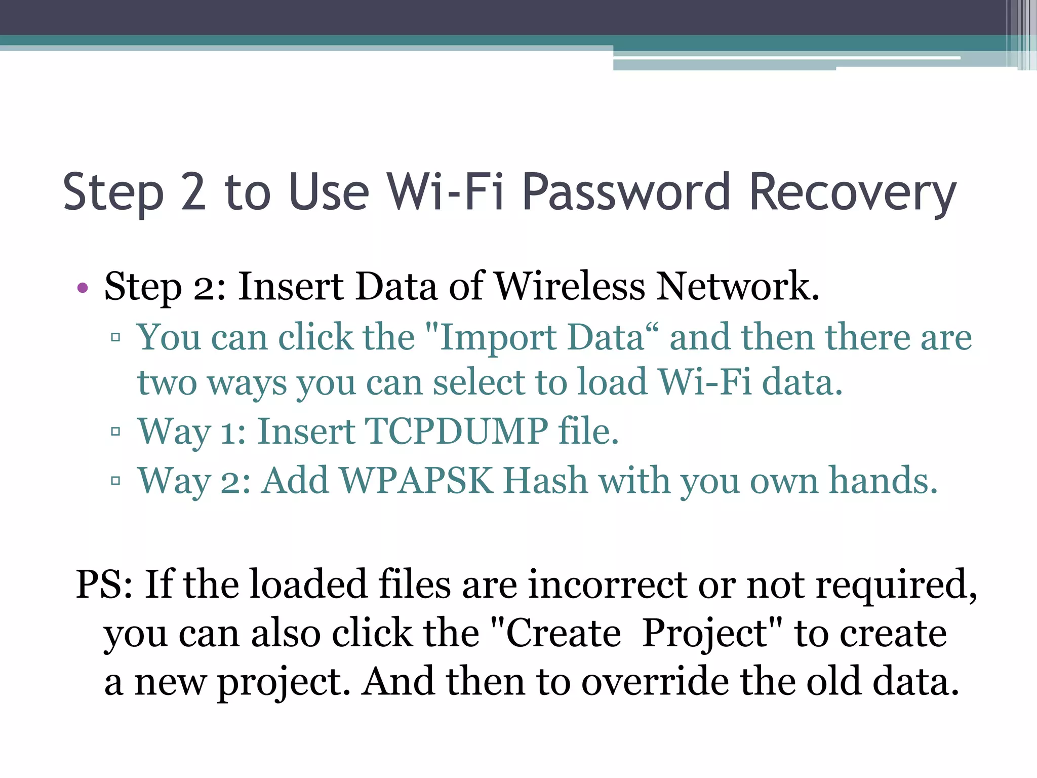 Step 2 to Use Wi-Fi Password Recovery
• Step 2: Insert Data of Wireless Network.
▫ You can click the "Import Data“ and then there are
two ways you can select to load Wi-Fi data.
▫ Way 1: Insert TCPDUMP file.
▫ Way 2: Add WPAPSK Hash with you own hands.
PS: If the loaded files are incorrect or not required,
you can also click the "Create Project" to create
a new project. And then to override the old data.
 
